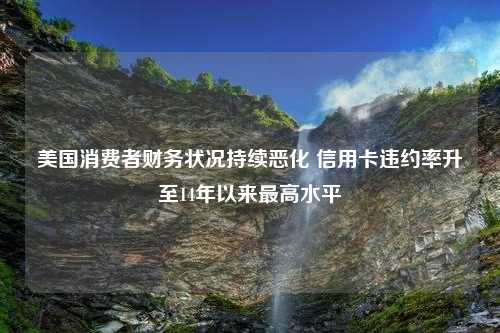 美国消费者财务状况持续恶化 信用卡违约率升至14年以来最高水平