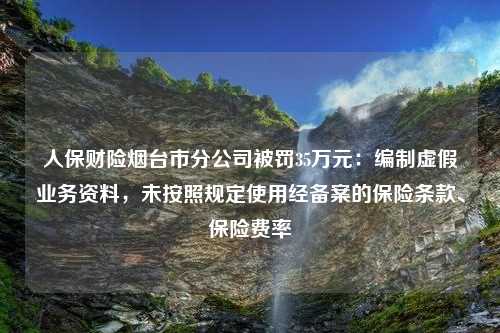 人保财险烟台市分公司被罚35万元：编制虚假业务资料，未按照规定使用经备案的保险条款、保险费率