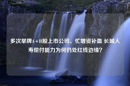 多次举牌A+H股上市公司、忙增资补血 长城人寿偿付能力为何仍处红线边缘？