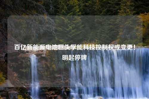 百亿新能源电池巨头孚能科技控制权或变更！明起停牌