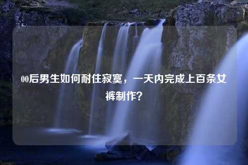 00后男生如何耐住寂寞，一天内完成上百条女裤制作？