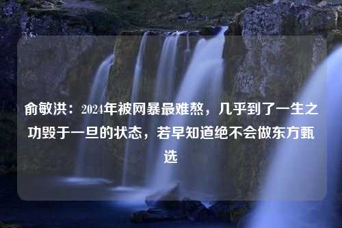 俞敏洪：2024年被网暴最难熬，几乎到了一生之功毁于一旦的状态，若早知道绝不会做东方甄选