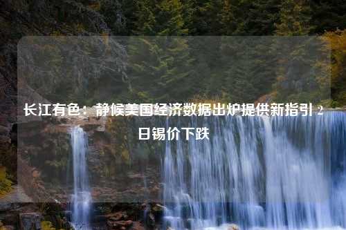 长江有色：静候美国经济数据出炉提供新指引 2日锡价下跌