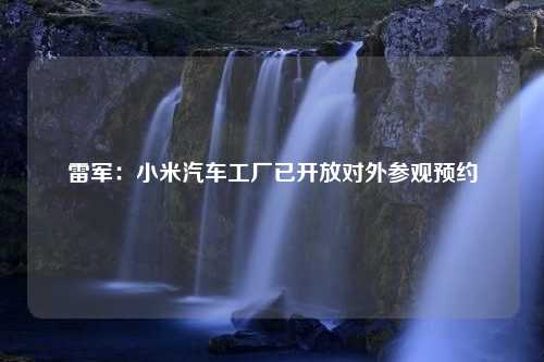 雷军：小米汽车工厂已开放对外参观预约