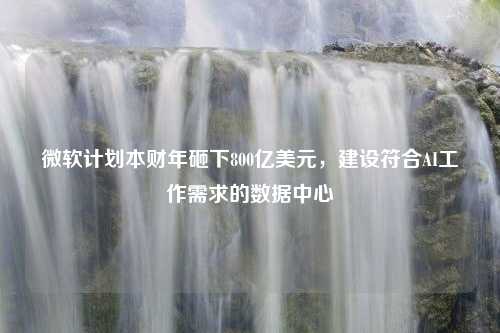 微软计划本财年砸下800亿美元，建设符合AI工作需求的数据中心