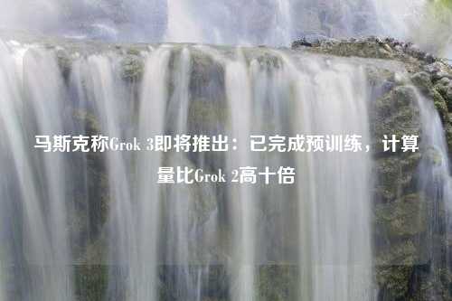 马斯克称Grok 3即将推出：已完成预训练，计算量比Grok 2高十倍