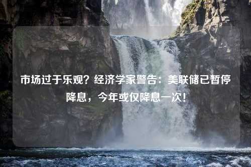 市场过于乐观？经济学家警告：美联储已暂停降息，今年或仅降息一次！