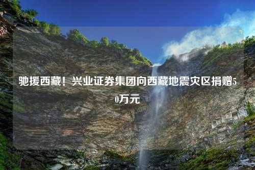 驰援西藏！兴业证券集团向西藏地震灾区捐赠50万元