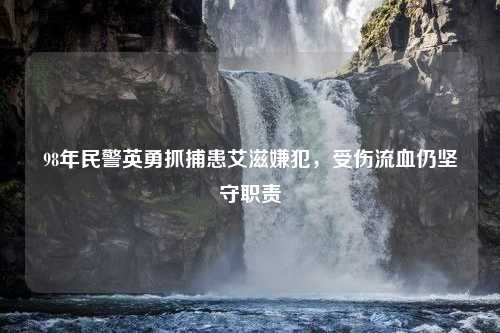 98年民警英勇抓捕患艾滋嫌犯，受伤流血仍坚守职责