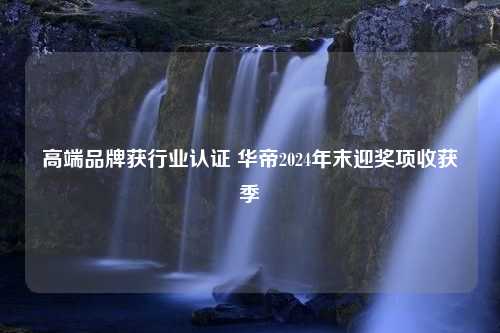 高端品牌获行业认证 华帝2024年末迎奖项收获季