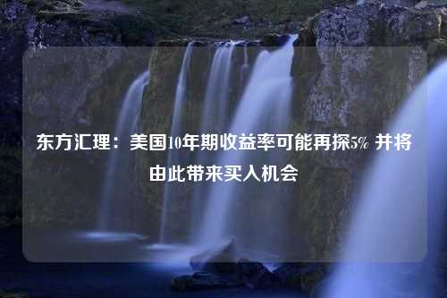 东方汇理：美国10年期收益率可能再探5% 并将由此带来买入机会