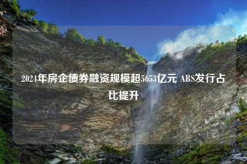 2024年房企债券融资规模超5653亿元 ABS发行占比提升