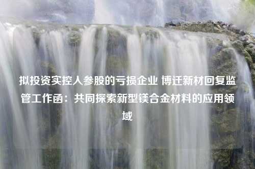 拟投资实控人参股的亏损企业 博迁新材回复监管工作函：共同探索新型镁合金材料的应用领域