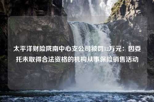 太平洋财险陇南中心支公司被罚12万元：因委托未取得合法资格的机构从事保险销售活动