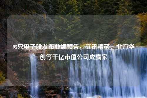 95只电子股发布业绩预告，立讯精密、北方华创等千亿市值公司成赢家