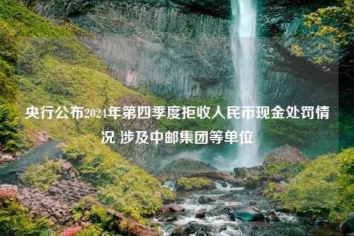 央行公布2024年第四季度拒收人民币现金处罚情况 涉及中邮集团等单位