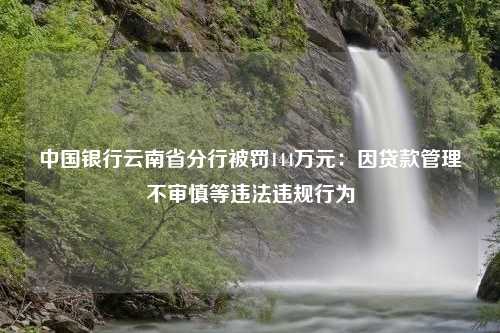 中国银行云南省分行被罚144万元：因贷款管理不审慎等违法违规行为