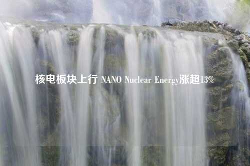 核电板块上行 NANO Nuclear Energy涨超13%