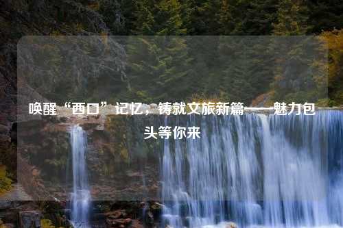 唤醒“西口”记忆，铸就文旅新篇——魅力包头等你来