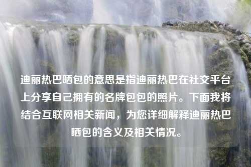 迪丽热巴晒包的意思是指迪丽热巴在社交平台上分享自己拥有的名牌包包的照片。下面我将结合互联网相关新闻，为您详细解释迪丽热巴晒包的含义及相关情况。