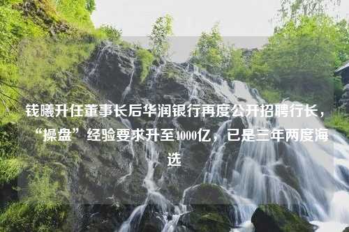 钱曦升任董事长后华润银行再度公开招聘行长，“操盘”经验要求升至4000亿，已是三年两度海选