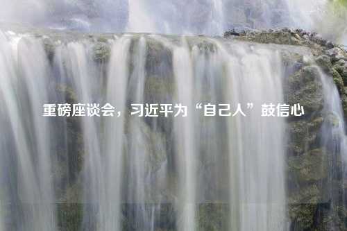 重磅座谈会，习近平为“自己人”鼓信心