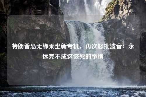 特朗普恐无缘乘坐新专机，再次怒批波音：永远完不成这该死的事情