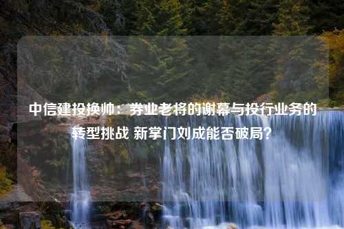 中信建投换帅：券业老将的谢幕与投行业务的转型挑战 新掌门刘成能否破局？