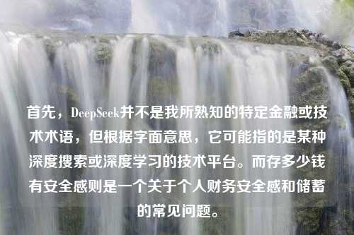 首先，DeepSeek并不是我所熟知的特定金融或技术术语，但根据字面意思，它可能指的是某种深度搜索或深度学习的技术平台。而存多少钱有安全感则是一个关于个人财务安全感和储蓄的常见问题。