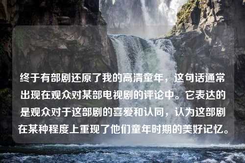 终于有部剧还原了我的高清童年，这句话通常出现在观众对某部电视剧的评论中。它表达的是观众对于这部剧的喜爱和认同，认为这部剧在某种程度上重现了他们童年时期的美好记忆。