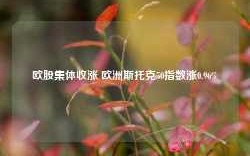 欧股集体收涨 欧洲斯托克50指数涨0.96%