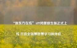 “新东方在线”APP鸿蒙原生版正式上线 打造全场景智慧学习新体验