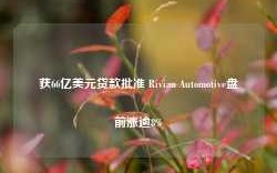 获66亿美元贷款批准 Rivian Automotive盘前涨逾8%