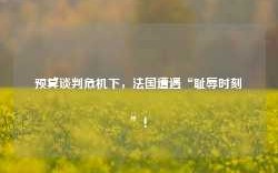 预算谈判危机下，法国遭遇“耻辱时刻”！