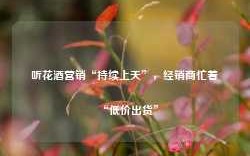 听花酒营销“持续上天”，经销商忙着“低价出货”