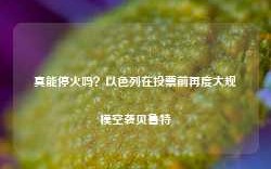 真能停火吗？以色列在投票前再度大规模空袭贝鲁特