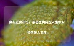 操纵证券市场，莱茵生物实控人秦本军被罚禁入五年