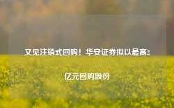 又见注销式回购！华安证券拟以最高2亿元回购股份