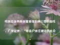 市场竞逐券商财富管理的第三增长曲线，广发证券：“帮客户抓住赚钱的机会”