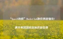 “SpaceX劲敌”Rocket Lab股价再迎催化? 携手美国国防部推进超音速