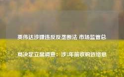 英伟达涉嫌违反反垄断法 市场监管总局决定立案调查：涉5年前收购迈络思