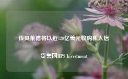 传贝莱德将以近120亿美元收购私人信贷集团HPS Investment