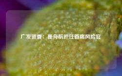 广发资管：崔舟航担任首席风险官