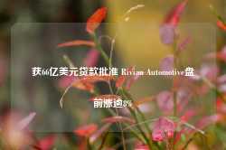 获66亿美元贷款批准 Rivian Automotive盘前涨逾8%-第1张图片-河北创正电气设备科技有限公司