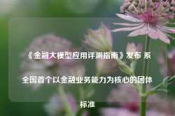 《金融大模型应用评测指南》发布 系全国首个以金融业务能力为核心的团体标准-第1张图片-河北创正电气设备科技有限公司