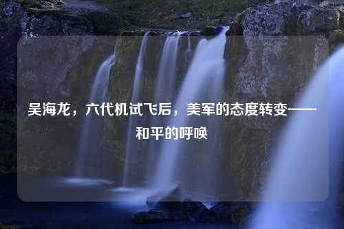 吴海龙，六代机试飞后，美军的态度转变——和平的呼唤