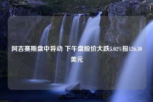 阿吉赛斯盘中异动 下午盘股价大跌5.02%报126.30美元